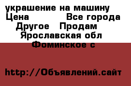 украшение на машину  › Цена ­ 2 000 - Все города Другое » Продам   . Ярославская обл.,Фоминское с.